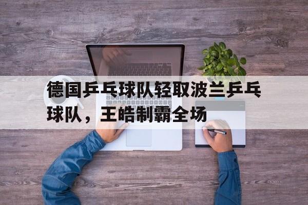 德国乒乓球队轻取波兰乒乓球队,王皓制霸全场的简单介绍 德国乒乓球队轻取波兰乒乓球队,王皓制霸全场的简单介绍